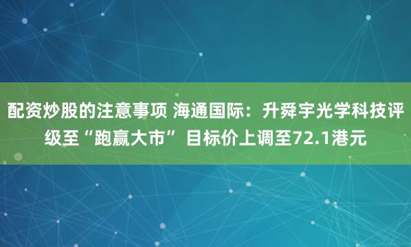 配资炒股的注意事项 海通国际：升舜宇光学科技评级至“跑赢大市” 目标价上调至72.1港元