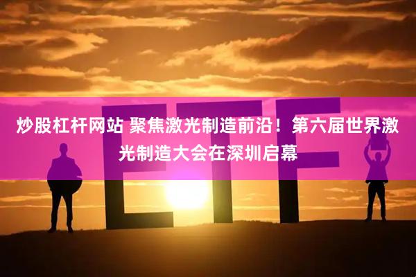 炒股杠杆网站 聚焦激光制造前沿！第六届世界激光制造大会在深圳启幕