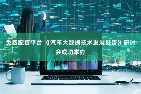 免费配资平台 《汽车大数据技术发展报告》研讨会成功举办