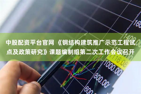 中股配资平台官网 《钢结构建筑推广示范工程试点及政策研究》课题编制组第二次工作会议召开