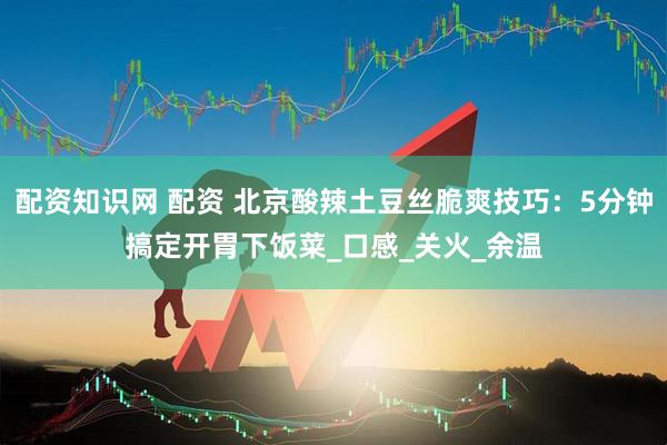 配资知识网 配资 北京酸辣土豆丝脆爽技巧：5分钟搞定开胃下饭菜_口感_关火_余温