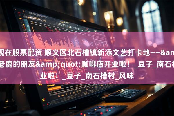 现在股票配资 顺义区北石槽镇新添文艺打卡地——"老鹿的朋友"咖啡店开业啦！_豆子_南石槽村_风味