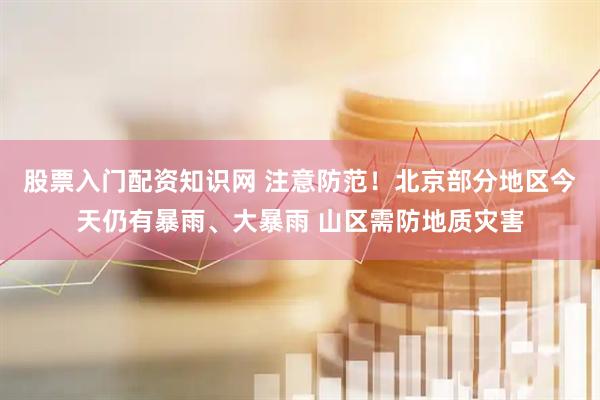 股票入门配资知识网 注意防范！北京部分地区今天仍有暴雨、大暴雨 山区需防地质灾害