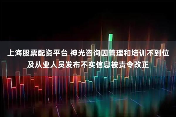 上海股票配资平台 神光咨询因管理和培训不到位及从业人员发布不实信息被责令改正
