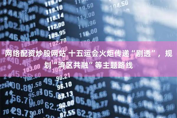 网络配资炒股网站 十五运会火炬传递“剧透”，规划“湾区共融”等主题路线