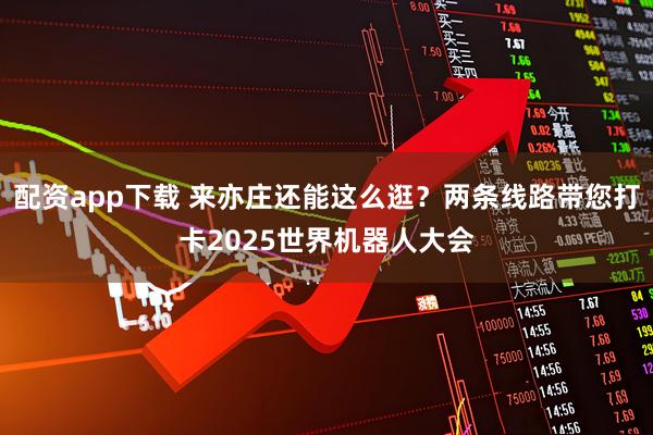 配资app下载 来亦庄还能这么逛？两条线路带您打卡2025世界机器人大会