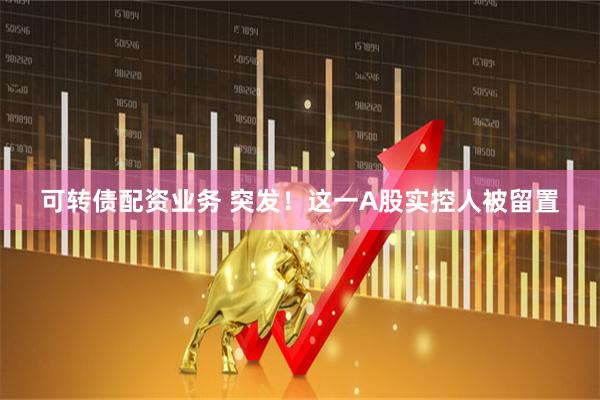 可转债配资业务 突发！这一A股实控人被留置