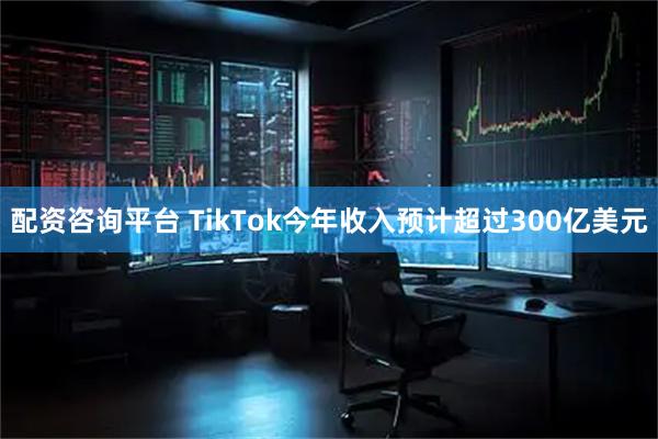 配资咨询平台 TikTok今年收入预计超过300亿美元
