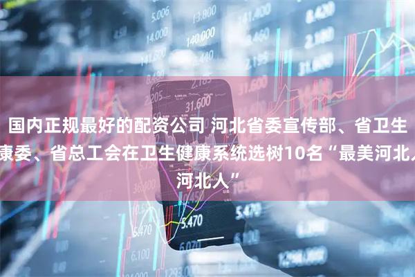 国内正规最好的配资公司 河北省委宣传部、省卫生健康委、省总工会在卫生健康系统选树10名“最美河北人”