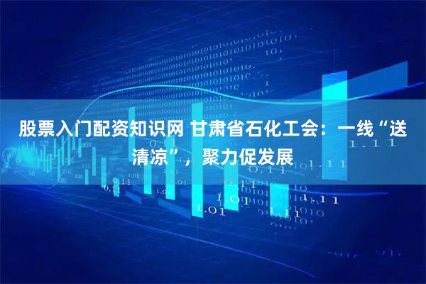 股票入门配资知识网 甘肃省石化工会：一线“送清凉”，聚力促发展