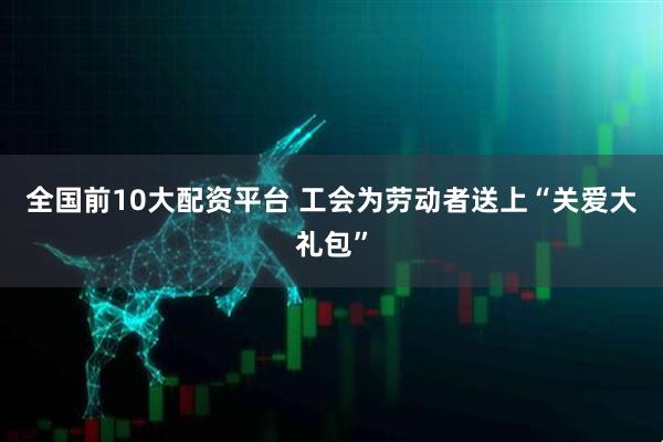 全国前10大配资平台 工会为劳动者送上“关爱大礼包”