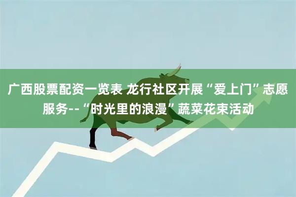 广西股票配资一览表 龙行社区开展“爱上门”志愿服务--“时光里的浪漫”蔬菜花束活动