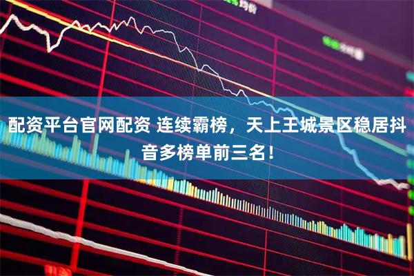 配资平台官网配资 连续霸榜，天上王城景区稳居抖音多榜单前三名！