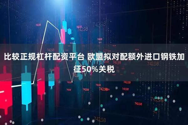 比较正规杠杆配资平台 欧盟拟对配额外进口钢铁加征50%关税