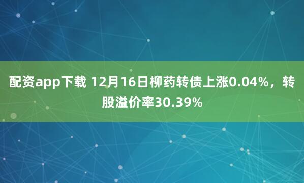 配资app下载 12月16日柳药转债上涨0.04%，转股溢价率30.39%