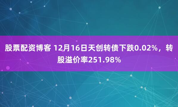股票配资博客 12月16日天创转债下跌0.02%，转股溢价率251.98%